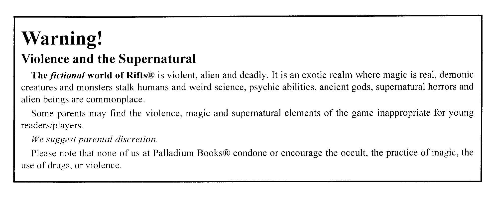 Warning! Violence and the Supernatural: The fictional world of Rifts® is violent, alien and deadly. It is an exotic realm where magic is real, demonic creatures and monsters stalk humans and weird science, psychic abilities, ancient gods, supernatural horrors and alien beings are commonplace.  Some parents may find the violence, magic and supernatural elements of the game inappropriate for young readers/players.  We suggest parental discretion.  Please note that none of us at Palladium Books® condone or encourage the occult, the practice of magic, the use of drugs, or violence.